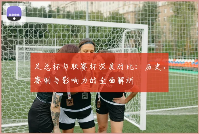 足总杯与联赛杯深度对比：历史、赛制与影响力的全面解析