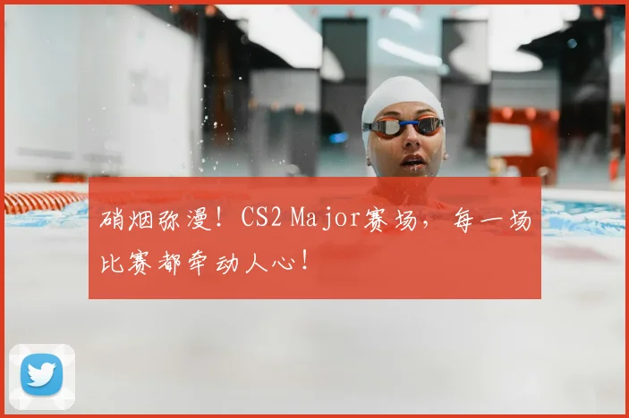 硝烟弥漫！CS2 Major赛场，每一场比赛都牵动人心！