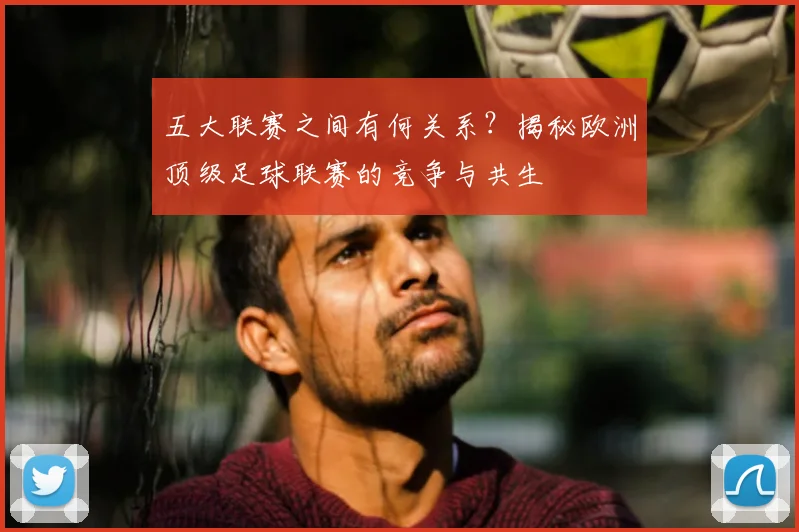 五大联赛之间有何关系？揭秘欧洲顶级足球联赛的竞争与共生