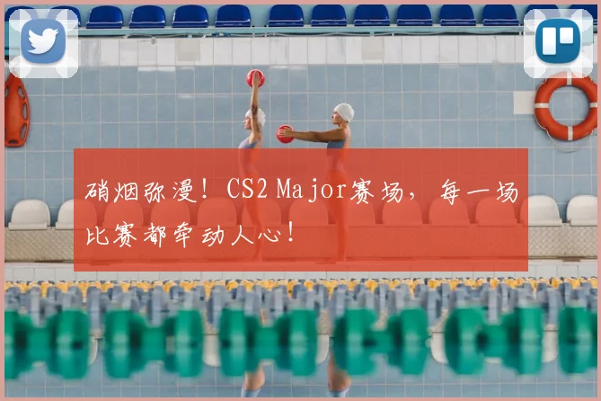 硝烟弥漫！CS2 Major赛场，每一场比赛都牵动人心！