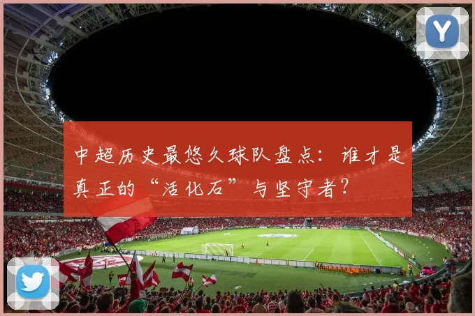 中超历史最悠久球队盘点：谁才是真正的“活化石”与坚守者？
