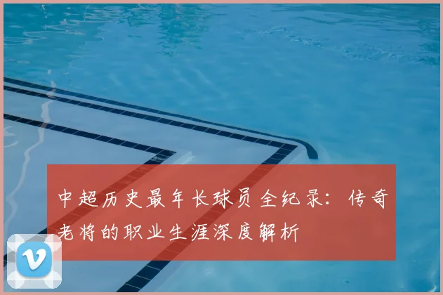 中超历史最年长球员全纪录：传奇老将的职业生涯深度解析